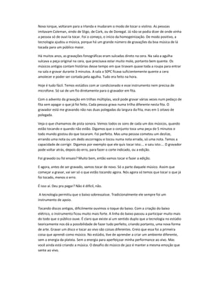 Nova Iorque, voltaram para a Irlanda e mudaram o modo de tocar o violino. As pessoas
imitavam Coleman, vindo de Sligo, de Cork, ou de Donegal. Já não se podia dizer de onde vinha
a pessoa só de ouvi-la tocar. Foi o começo, o início da homogeinização. De modo positivo, a
tecnologia ajudou a música, porque há um grande número de gravações da boa música de lá
tocada para um público maior.
Há muitos anos, as gravações fonográficas eram sulcadas direto na cera. Na sala a agulha
sulcava a peça original na cera, que precisava estar muito mole, portanto bem quente. Os
músicos antigos contam histórias desse tempo em que tiravam quase toda a roupa para entrar
na sala e gravar durante 3 minutos. A sala a 50ºC ficava suficientemente quente a cera
amolecer e poder ser cortada pela agulha. Tudo era feito na hora.
Hoje é tudo fácil. Temos estúdios com ar condicionado e esse instrumento nem precisa de
microfone. Só sai de um fio diretamente para o gravador em fita.
Com o advento da gravação em trilhas múltiplas, você pode gravar várias vezes num pedaço de
fita sem apagar o que já foi feito. Cada pessoa grava numa trilha diferente nesta fita. O
gravador está me gravando não nas duas polegadas da largura da fita, mas em 1 oitavo de
polegada.
Veja o que chamamos de pista sonora. Vemos todos os sons de cada um dos músicos, quando
estão tocando e quando não estão. Digamos que o conjunto toca uma peça de 5 minutos e
todo mundo gostou do que tocaram. Foi perfeito. Mas uma pessoa cometeu um deslize,
errando uma nota ou um dedo escorregou e tocou numa nota errada, só uma nota. Temos a
capacidade de corrigir. Digamos por exemplo que ele quis tocar isto:... e saiu isto:... O gravador
pode voltar atrás, depois do erro, para fazer o corte indicado, ou a edição.
Foi gravado ou foi ensaio? Muito bem, então vamos tocar e fazer a edição.
E agora, antes de ser gravado, vamos tocar de novo. Só a parte daquele músico. Assim que
começar a gravar, vai ser só o que estão tocando agora. Nós agora só temos que tocar o que já
foi tocado, menos o erro.
É isso aí. Deu pra pegar? Não é difícil, não.
A tecnologia permitiu que o baixo sobressaísse. Tradicionalmente ele sempre foi um
instrumento de apoio.
Tocando discos antigos, dificilmente ouvimos o toque do baixo. Com a criação do baixo
elétrico, o instrumento ficou muito mais forte. A linha do baixo passou a participar muito mais
do todo que o público ouve. É claro que existe aí um sentido duplo que a tecnologia no estúdio
teoricamente nos dá a possibilidade de fazer tudo perfeito, criando portanto, uma nova forma
de arte. Gravar um disco e tocar ao vivo são coisas diferentes. Creio que essa foi a primeira
coisa que aprendi como músico. No estúdio, tive de aprender a criar um ambiente diferente,
sem a energia da plateia. Sem a energia para aperfeiçoar minha performance ao vivo. Mas
você ainda está criando a música. O desafio do músico de jazz é manter a mesma emoção que
sente ao vivo.
 