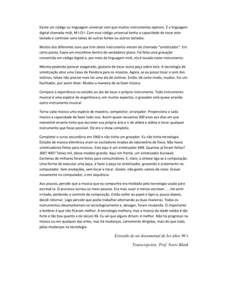 Existe um código ou linguagem universal com que muitos instrumentos operam. É a linguagem
digital chamada midi, M-I-D-I. Com esse código universal tenho a capacidade de tocar este
teclado e controlar sons talvez de outras fontes ou outros teclados.
Muitos dos diferentes sons que tirei deste instrumento vieram do chamado “sintetizador”. Em
certo ponto, havia um microfone dentro do verdadeiro piano. Foi feita uma gravação
convertida em código digital e, por meio da linguagem midi, ela é tocada neste instrumento.
Mesmo podendo parecer exagerado, gostaria de tocar outra peça sobre esta. A tecnologia de
sintetização abre uma Caixa de Pandora para os músicos. Agora, se eu posso tocar o som dos
violinos, talvez não precise mais ter uma ala de violinos. Então, de certo modo, mudou. Foi um
facilitador, por assim dizer. Mudou a maneira de se fazer música.
Comparo a experiência no estúdio ao ato de tocar o próprio instrumento. Todo instrumento
musical é uma espécie de engenhoca e, em muitos aspectos, o gravador está quase virando
outro instrumento musical.
Torna cada músico uma espécie de maestro, compositor, arranjador. Proporciona a cada
músico a capacidade de fazer tudo isso. Assim quase recuamos 500 anos aos dias em que
menestrel errante tinha que escrever sua própria ária e ir de aldeia e aldeia e tocar qualquer
instrumento que fosse possível. Ele era o show completo.
Completei o curso secundário em 1960 e não tinha um gravador. Eu não tinha tecnologia.
Estúdio de música eletrônica eram os osciladores tirados do laboratório de física. Não havia
sintetizadores feitos para músicos. Este aqui é um sintetizador ARB. Quantos já foram feitos?
300? 400? Talvez mil, desse modelo grande. Aqui em frente, um sintetizador Kurzweil.
Centenas de milhares foram feitos para consumidores. E, claro, a síntese liga-se à computação.
Uma forma de executar uma peça, é fazer a peça no sintetizador, gravando o andamento no
computador. Sem anotações, sem tocar e tocar. Gostei, não goste, vamos de novo. Gravar
novamente no computador, e em sequência.
Aos poucos, percebi que a música que eu compunha era moldada pela tecnologia usada para
escrevê-la. O processo tornou-se meio passivo. Era mais ouvir e menos escrever. ... me senti
irritado, perdendo o controle da composição. Então voltei ao papel e lápis e, pouco depois,
decidi retornar. Logo percebi que podia trabalhar alternando as duas maneiras. Todos os
instrumentos desenvolveram-se tecnologicamente e, devagar, foram mudando. O importante
a lembrar é que não ficaram melhor. A tecnologia melhora, mas a música da idade média é tão
forte e tão boa quanto a do século XX. Eu sei que alguns diriam: é melhor. Não há progresso na
música ou em qualquer das artes, mas há mudanças, certamente dirigidas, mais do que tudo,
pelas mudanças na tecnologia.
Extraído de un documental de los años 90´s
Transcripción: Prof. Noris Blank
 