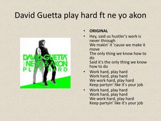 David Guetta play hard ft ne yo akon
• ORIGINAL
• Hey, said us hustler's work is
never through
We makin' it 'cause we make it
move
The only thing we know how to
do
Said it's the only thing we know
how to do
• Work hard, play hard
Work hard, play hard
We work hard, play hard
Keep partyin' like it's your job
• Work hard, play hard
Work hard, play hard
We work hard, play hard
Keep partyin' like it's your job
 