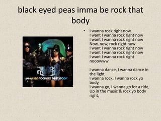black eyed peas imma be rock that
body
• I wanna rock right now
I want I wanna rock right now
I want I wanna rock right now
Now, now, rock right now
I want I wanna rock right now
I want I wanna rock right now
I want I wanna rock right
nooowww
I wanna dance, I wanna dance in
the light
I wanna rock, I wanna rock yo
body,
I wanna go, I wanna go for a ride,
Up in the music & rock yo body
right,
 