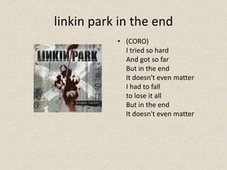 linkin park in the end
• (CORO)
I tried so hard
And got so far
But in the end
It doesn't even matter
I had to fall
to lose it all
But in the end
It doesn't even matter
 