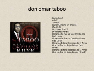 don omar taboo
• Bahía Azul!
A & X!
Taboo!
(Calor!)Andáte En Brasilia!
(Pasión!)
No Llores Por El!
(No Llores Por El!)
Llorando Se Fue La Que Un Día me
hizó Llorar
Llorando Se Fue La Que Un Día me
hizó Llorar
Llorando Estara Recordando El Amor
Que Un Día no Supo Cuidar (My
Loba!)
Llorando Estara Recordando El Amor
Que Un Día no Supo Cuidar (Brasil!)
 