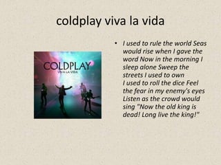 coldplay viva la vida
• I used to rule the world Seas
would rise when I gave the
word Now in the morning I
sleep alone Sweep the
streets I used to own
I used to roll the dice Feel
the fear in my enemy's eyes
Listen as the crowd would
sing "Now the old king is
dead! Long live the king!"
 