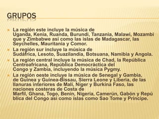 GRUPOS
 La región este incluye la música de
Uganda, Kenia, Ruanda, Burundi, Tanzania, Malawi, Mozambi
que y Zimbabwe así como las islas de Madagascar, las
Seychelles, Mauritania y Comor.
 La región sur incluye la música de
Sudáfrica, Lesoto, Suazilandia, Botsuana, Namibia y Angola.
 La región central incluye la música de Chad, la República
Centroafricana, República Democráctica del
Congo y Zambia, incluyendo la música Pygmy.
 La región oeste incluye la música de Senegal y Gambia,
de Guinea y Guinea-Bissau, Sierra Leone y Liberia, de las
llanuras interiores de Malí, Níger y Burkina Faso, las
naciones costeras de Costa de
Marfil, Ghana, Togo, Benín, Nigeria, Camerún, Gabón y Repú
blica del Congo así como islas como Sao Tome y Príncipe.
 