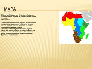 MAPA
•El Norte de África es la cuna de la cultura , incluyendo
a Egipto y Cartago (regiones de color azul y verde oscuro
en el mapa
•África del Este
• y las islas del Océano Índico (regiones en verde claro en
el mapa) han tenido una ligera influencia de la música
árabe así como por la música de la India, música de
Indonesia y la música de Polinesia.
•África del Sur, Central y África Occidental (regiones
marrón, azul oscuro y amarillo del mapa) comparten una
tradición musical subsahariana entendida en sentido
amplio, si bien toman también influencias de Europa
Occidental y Norteamérica..
 