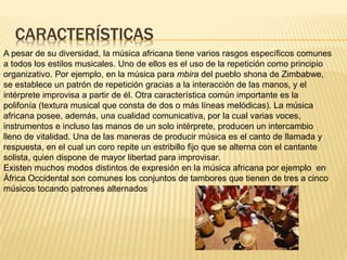 CARACTERÍSTICAS
A pesar de su diversidad, la música africana tiene varios rasgos específicos comunes
a todos los estilos musicales. Uno de ellos es el uso de la repetición como principio
organizativo. Por ejemplo, en la música para mbira del pueblo shona de Zimbabwe,
se establece un patrón de repetición gracias a la interacción de las manos, y el
intérprete improvisa a partir de él. Otra característica común importante es la
polifonía (textura musical que consta de dos o más líneas melódicas). La música
africana posee, además, una cualidad comunicativa, por la cual varias voces,
instrumentos e incluso las manos de un solo intérprete, producen un intercambio
lleno de vitalidad. Una de las maneras de producir música es el canto de llamada y
respuesta, en el cual un coro repite un estribillo fijo que se alterna con el cantante
solista, quien dispone de mayor libertad para improvisar.
Existen muchos modos distintos de expresión en la música africana por ejemplo en
África Occidental son comunes los conjuntos de tambores que tienen de tres a cinco
músicos tocando patrones alternados
 