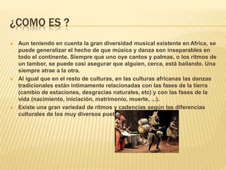 ¿COMO ES ?
 Aun teniendo en cuenta la gran diversidad musical existente en Africa, se
puede generalizar el hecho de que música y danza son inseparables en
todo el continente. Siempre que uno oye cantos y palmas, o los ritmos de
un tambor, se puede casi asegurar que alguien, cerca, está bailando. Una
siempre atrae a la otra.
 Al igual que en el resto de culturas, en las culturas africanas las danzas
tradicionales están intimamente relacionadas con las fases de la tierra
(cambio de estaciones, desgracias naturales, etc) y con las fases de la
vida (nacimiento, iniciación, matrimonio, muerte, ...).
 Existe una gran variedad de ritmos y cadencias según las diferencias
culturales de los muy diversos pueblos africanos.
 