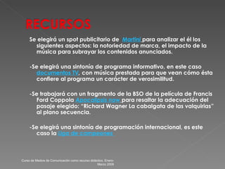 Se elegirá un spot publicitario de  Martini   para analizar el él los siguientes aspectos: la notoriedad de marca, el impacto de la música para subrayar los contenidos anunciados. -Se elegirá una sintonía de programa informativo, en este caso  documentos  TV ,  con música prestada para que vean cómo ésta confiere al programa un carácter de verosimilitud. - Se trabajará con un fragmento de la BSO de la película de Francis Ford Coppola  Apocalipsis  now   para resaltar la adecuación del pasaje elegido: “Richard Wagner La cabalgata de las valquirias” al plano secuencia. - Se elegirá una sintonía de programación internacional, es este caso la  Liga  de campeones  Curso de Medios de Comunicación como recurso didáctico, Enero-Marzo 2009 