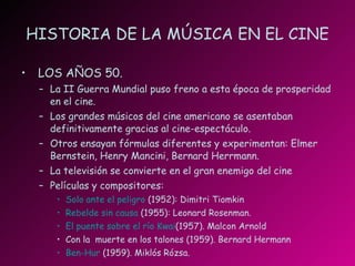 HISTORIA DE LA MÚSICA EN EL CINE LOS AÑOS 50. La II Guerra Mundial puso freno a esta época de prosperidad en el cine. Los grandes músicos del cine americano se asentaban definitivamente gracias al cine-espectáculo. Otros ensayan fórmulas diferentes y experimentan: Elmer Bernstein, Henry Mancini, Bernard Herrmann. La televisión se convierte en el gran enemigo del cine Películas y compositores: Solo ante el peligro  (1952): Dimitri Tiomkin Rebelde sin causa  (1955): Leonard Rosenman. El puente sobre el río  Kwai (1957). Malcon Arnold Con la  muerte en los talones (1959). Bernard Hermann Ben- Hur  (1959). Miklós Rózsa. 