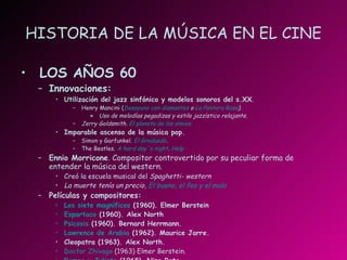 HISTORIA DE LA MÚSICA EN EL CINE LOS AÑOS 60 Innovaciones: Utilización del jazz sinfónico y modelos sonoros del s.XX . Henry Mancini ( Desayuno con diamantes  o  La Pantera Rosa ). Uso de melodías pegadizas y estilo jazzístico relajante. Jerry Goldsmith.  El planeta de los simios Imparable ascenso de la música pop. Simon y Garfunkel.   El Graduado . The Beatles.   A  hard   day´s  night .  Help Ennio Morricone . Compositor controvertido por su peculiar forma de entender la música del western. Creó la escuela musical del  Spaghetti- western La muerte tenía un precio,  El bueno, el feo y el malo Películas y compositores: Los siete magníficos  (1960). Elmer Berstein Espartaco  (1960). Alex North Psicosis  (1960). Bernard Herrmann. Lawrence de Arabia  (1962). Maurice Jarre. Cleopatra (1963). Alex North. Doctor  Zhivago  (1963) Elmer Berstein. Romeo y Julieta  (1968). Nino Rota 