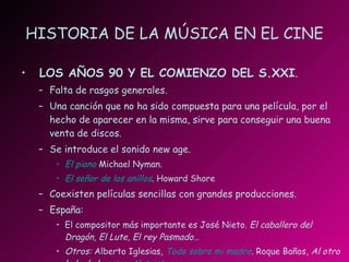 HISTORIA DE LA MÚSICA EN EL CINE LOS AÑOS 90 Y EL COMIENZO DEL S.XXI . Falta de rasgos generales. Una canción que no ha sido compuesta para una película, por el hecho de aparecer en la misma, sirve para conseguir una buena venta de discos. Se introduce el sonido new age. El piano   Michael Nyman. El señor de los anillos . Howard Shore Coexisten películas sencillas con grandes producciones. España:  El compositor más importante es José Nieto.  El caballero del Dragón, El Lute, El rey Pasmado… Otros:  Alberto Iglesias ,  Todo sobre mi madre .  Roque Baños,  Al otro lado de la cama,  Alatriste . 