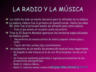 LA RADIO Y LA MÚSICA La radio ha sido un medio decisivo para la difusión de la música. La música clásica fue la primera en beneficiarse. Hasta los años 50, éste fue el principal medio de difusión para esta música Todo el que poseía un receptor podía escucharla Tras la II Guerra Mundial aparecen las emisoras especializadas en música joven. Nacimientos de nuevos estilos de música popular urbana (pop y rock). Figura del disc-jockey (dj) o pinchadiscos. Actualmente es un medio de promoción musical muy importante. En España la más famosa es la de  Los 40 principales, nacida en los 60. Se financian mediante publicidad o ingresos provenientes de las productoras discográficas. Radio 2, música clásica. Radio 3, músicas menos comerciales (jazz, música étnica…) The   wonders .  That   thing   you  do 