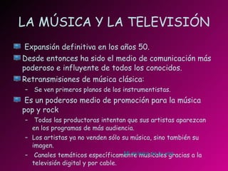 LA MÚSICA Y LA TELEVISIÓN Expansión definitiva en los años 50. Desde entonces ha sido el medio de comunicación más poderoso e influyente de todos los conocidos. Retransmisiones de música clásica: Se ven primeros planos de los instrumentistas. Es un poderoso medio de promoción para la música pop y rock Todas las productoras intentan que sus artistas aparezcan en los programas de más audiencia. Los artistas ya no venden sólo su música, sino también su imagen. Canales temáticos específicamente musicales gracias a la televisión digital y por cable. Mi música es tu voz 