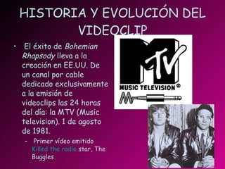HISTORIA Y EVOLUCIÓN DEL VIDEOCLIP El éxito de  Bohemian Rhapsody  lleva a la creación en EE.UU. De un canal por cable dedicado exclusivamente a la emisión de videoclips las 24 horas del día: la MTV (Music television). 1 de agosto de 1981. Primer vídeo emitido  Killed   the  radio  star , The Buggles 