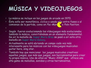 MÚSICA Y VIDEOJUEGOS La música se incluye en los juegos de arcade en 1970. Ésta solía ser monofónica, cíclica o usada sólo entre fases o al comienzo de la partida, como en  Pac-Man   o  Pole Position . Según  fueron evolucionando los vídeojuegos más evolucionaba también la música, convirtiéndose en un elemento fundamental. De oir la melodía de  Super Mario Bros  se pasó a oir esta otra melodía en  Super Mario Galaxy . Actualmente se está abriendo un campo cada vez más interesante para los músicos con los videojuegos musicales: guitar hero, sing star. También hay que mencionar  los juegos musicales creativos: aquellos juegos, que más que juegos, son herramientas para crear tu propia música. Uno de ellos es "Music 2000" que  ofrece una alta gama de melodías, sonidos y otras herramientas,  