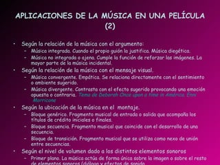 APLICACIONES DE LA MÚSICA EN UNA PELÍCULA (2) Según la relación de la música con el argumento: Música integrada. Cuando el propio guión la justifica. Música diegética. Música no integrada o ajena. Cumple la función de reforzar las imágenes. La mayor parte de la música incidental. Según la relación de la música con el mensaje visual. Música convergente. Empática. Se relaciona directamente con el sentimiento o ambiente sugerido. Música divergente. Contrasta con el efecto sugerido provocando una emoción opuesta o contraria.  Tema de Deborah Once  upon  a time in América.  Enni  Morricone Según la ubicación de la música en el  montaje. Bloque genérico. Fragmento musical de entrada o salida que acompaña los títulos de crédito iniciales o finales. Bloque secuencia. Fragmento musical que coincide con el desarrollo de una secuencia. Bloque de transición. Fragmento musical que se utiliza como nexo de unión entre secuencias. Según el nivel de volumen dado a los distintos elementos sonoros Primer plano. La música actúa de forma única sobre la imagen o sobre el resto de elementos sonoros (diálogo y efectos de sonido. Plano secundario. Cuando la música actúa como música de fondo.  