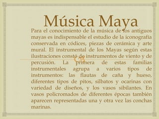 
Para el conocimiento de la música de los antiguos
mayas es indispensable el estudio de la iconografía
conservada en códices, piezas de cerámica y arte
mural. El instrumental de los Mayas según estas
ilustraciones constó de instrumentos de viento y de
percusión. La primera de estas familias
instrumentales agrupa a varios tipos de
instrumentos: las flautas de caña y hueso,
diferentes tipos de pitos, silbatos y ocarinas con
variedad de diseños, y los vasos sibilantes. En
vasos policromados de diferentes épocas también
aparecen representadas una y otra vez las conchas
marinas.
Música Maya
 