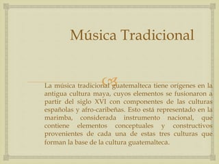 La música tradicional guatemalteca tiene orígenes en la
antigua cultura maya, cuyos elementos se fusionaron a
partir del siglo XVI con componentes de las culturas
españolas y afro-caribeñas. Esto está representado en la
marimba, considerada instrumento nacional, que
contiene elementos conceptuales y constructivos
provenientes de cada una de estas tres culturas que
forman la base de la cultura guatemalteca.
Música Tradicional
 