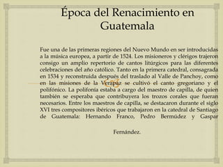 
Fue una de las primeras regiones del Nuevo Mundo en ser introducidas
a la música europea, a partir de 1524. Los misioneros y clérigos trajeron
consigo un amplio repertorio de cantos litúrgicos para las diferentes
celebraciones del año católico. Tanto en la primera catedral, consagrada
en 1534 y reconstruida después del traslado al Valle de Panchoy, como
en las misiones de la Verapaz se cultivó el canto gregoriano y el
polifónico. La polifonía estaba a cargo del maestro de capilla, de quien
también se esperaba que contribuyera los trozos corales que fueran
necesarios. Entre los maestros de capilla, se destacaron durante el siglo
XVI tres compositores ibéricos que trabajaron en la catedral de Santiago
de Guatemala: Hernando Franco, Pedro Bermúdez y Gaspar
Fernández.
Época del Renacimiento en
Guatemala
 