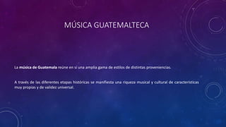 MÚSICA GUATEMALTECA
La música de Guatemala reúne en sí una amplia gama de estilos de distintas proveniencias.
A través de las diferentes etapas históricas se manifiesta una riqueza musical y cultural de características
muy propias y de validez universal.
 