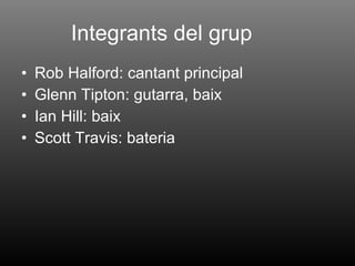 Integrants del grup Rob Halford: cantant principal Glenn Tipton: gutarra, baix  Ian Hill: baix Scott Travis: bateria  