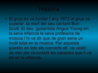 Historia El grup es va fundar l`any 1973 el grup va superar  la mort del seu cantant Bon Scott. El seu  guitarrista Angus Young en la seva infancia la seva profesora de música l`hi va dir que de gran seria un inutil total en la música. Per aquesta qüestio en tots els concerts ell  va vestit de nen per recordarli les paraules que li va dir en la infancia. 