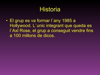 Historia El grup es va formar l`any 1985 a Hollywood. L`unic integrant que queda es l`Axl Rose, el grup a conseguit vendre fins a 100 millons de dicos. 