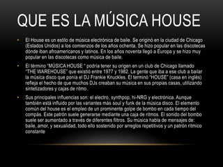 QUE ES LA MÚSICA HOUSE
• El House es un estilo de música electrónica de baile. Se originó en la ciudad de Chicago
(Estados Unidos) a los comienzos de los años ochenta. Se hizo popular en las discotecas
dónde iban afroamericanos y latinos. En los años noventa llegó a Europa y se hizo muy
popular en las discotecas como música de baile.
• El término “MÚSICA HOUSE “ podría tener su origen en un club de Chicago llamado
“THE WAREHOUSE” que existió entre 1977 y 1982. La gente que iba a ese club a bailar
la música disco que ponía el DJ Frankie Knuckles. El terminó “HOUSE” (casa en inglés)
refleja el hecho de que muchos DJs creaban su música en sus propias casas, utilizando
sintetizadores y cajas de ritmo.
• Sus principales influencias son: el electro, synthpop, hi-NRG y electrónica. Aunque
también está influido por las variantes más soul y funk de la música disco. El elemento
común del house es el empleo de un prominente golpe de bombo en cada tiempo del
compás. Este patrón suele generarse mediante una caja de ritmos. El sonido del bombo
suele ser aumentado a través de diferentes filtros. Su música habla de mensajes de:
baile, amor, y sexualidad, todo ello sostenido por arreglos repetitivos y un patrón rítmico
constante
 