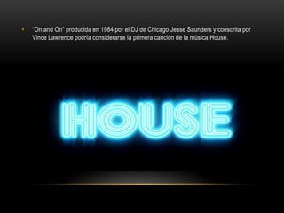 • “On and On” producida en 1984 por el DJ de Chicago Jesse Saunders y coescrita por
Vince Lawrence podría considerarse la primera canción de la música House.
 