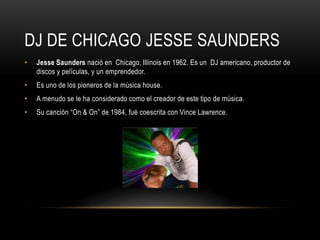 DJ DE CHICAGO JESSE SAUNDERS
• Jesse Saunders nació en Chicago, Illinois en 1962. Es un DJ americano, productor de
discos y películas, y un emprendedor.
• Es uno de los pioneros de la música house.
• A menudo se le ha considerado como el creador de este tipo de música.
• Su canción “On & On” de 1984, fué coescrita con Vince Lawrence.
 