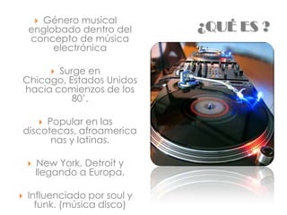 Género musical
        
     englobado dentro del     ¿QUÉ ES ?
     concepto de música
          electrónica

       Surge en 
Chicago, Estados Unidos
hacia comienzos de los
          80’.

         Popular en las
            
    discotecas, afroamerica
          nas y latinas.

       New York, Detroit y
        llegando a Europa.

   Influenciado por soul y
      funk. (música disco)
 