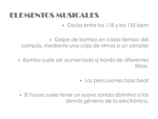 ELEMENTOS MUSICALES
                         Oscila entre los 118 y los 135 bpm

                Golpe de bombo en cada tiempo del
                
     compás, mediante una caja de ritmos o un sampler

     Bombo suele ser aumentado a través de diferentes
                                                 filtros.

                                  Las percusiones bass beat

     El house suele tener un suave sonido distintivo a los
                       demás géneros de la electrónica.
 