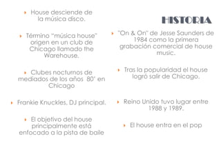    House desciende de
              la música disco.                              HISTORIA
       Término “música house"           "On & On" de Jesse Saunders de
         origen en un club de                  1984 como la primera
         Chicago llamado the               grabación comercial de house
              Warehouse.                              music.


       Clubes nocturnos de
        
                                             Tras la popularidad el house
    mediados de los años 80’ en                  logró salir de Chicago.
            Chicago

   Frankie Knuckles, DJ principal.          Reino Unido tuvo lugar entre
                                                      1988 y 1989.
        El objetivo del house
        
        principalmente está                      El house entra en el pop
    enfocado a la pista de baile
 