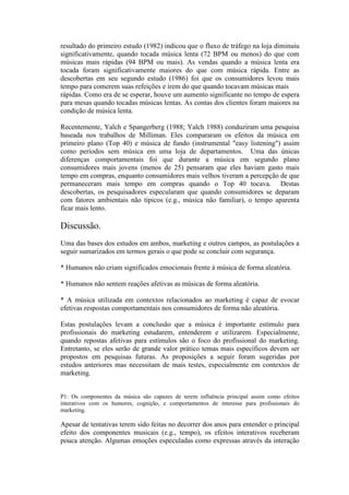 resultado do primeiro estudo (1982) indicou que o fluxo de tráfego na loja diminuiu
significativamente, quando tocada música lenta (72 BPM ou menos) do que com
músicas mais rápidas (94 BPM ou mais). As vendas quando a música lenta era
tocada foram significativamente maiores do que com música rápida. Entre as
descobertas em seu segundo estudo (1986) foi que os consumidores levou mais
tempo para comerem suas refeições e irem do que quando tocavam músicas mais
rápidas. Como era de se esperar, houve um aumento significante no tempo de espera
para mesas quando tocadas músicas lentas. As contas dos clientes foram maiores na
condição de música lenta.

Recentemente, Yalch e Spangerberg (1988; Yalch 1988) conduziram uma pesquisa
baseada nos trabalhos de Milliman. Eles compararam os efeitos da música em
primeiro plano (Top 40) e música de fundo (instrumental "easy listening") assim
como períodos sem música em uma loja de departamentos. Uma das únicas
diferenças comportamentais foi que durante a música em segundo plano
consumidores mais jovens (menos de 25) pensaram que eles haviam gasto mais
tempo em compras, enquanto consumidores mais velhos tiveram a percepção de que
permaneceram mais tempo em compras quando o Top 40 tocava. Destas
descobertas, os pesquisadores especularam que quando consumidores se deparam
com fatores ambientais não típicos (e.g., música não familiar), o tempo aparenta
ficar mais lento.

Discussão.
Uma das bases dos estudos em ambos, marketing e outros campos, as postulações a
seguir sumarizados em termos gerais o que pode se concluir com segurança.

* Humanos não criam significados emocionais frente à música de forma aleatória.

* Humanos não sentem reações afetivas as músicas de forma aleatória.

* A música utilizada em contextos relacionados ao marketing é capaz de evocar
efetivas respostas comportamentais nos consumidores de forma não aleatória.

Estas postulações levam a conclusão que a música é importante estímulo para
profissionais do marketing estudarem, entenderem e utilizarem. Especialmente,
quando repostas afetivas para estímulos são o foco do profissional do marketing.
Entretanto, se eles serão de grande valor prático temas mais específicos devem ser
propostos em pesquisas futuras. As proposições a seguir foram sugeridas por
estudos anteriores mas necessitam de mais testes, especialmente em contextos de
marketing.


P1: Os componentes da música são capazes de terem influência principal assim como efeitos
interativos com os humores, cognição, e comportamentos de interesse para profissionais do
marketing.

Apesar de tentativas terem sido feitas no decorrer dos anos para entender o principal
efeito dos componentes musicais (e.g., tempo), os efeitos interativos receberam
pouca atenção. Algumas emoções especuladas como expressas através da interação
 