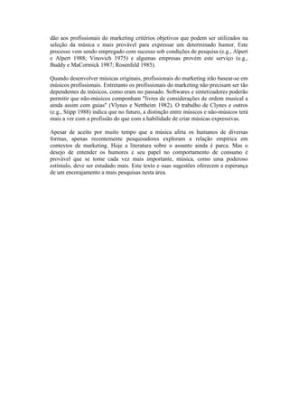 dão aos profissionais do marketing critérios objetivos que podem ser utilizados na
seleção da música e mais provável para expressar um determinado humor. Este
processo vem sendo empregado com sucesso sob condições de pesquisa (e.g., Alpert
e Alpert 1988; Vinovich 1975) e algumas empresas provém este serviço (e.g.,
Buddy e MaCormick 1987; Rosenfeld 1985).

Quando desenvolver músicas originais, profissionais do marketing irão basear-se em
músicos profissionais. Entretanto os profissionais do marketing não precisam ser tão
dependentes de músicos, como eram no passado. Softwares e sintetizadores poderão
permitir que não-músicos componham "livres de considerações de ordem musical a
ainda assim com guias" (Vlynes e Nettheim 1982). O trabalho de Clynes e outros
(e.g., Stipp 1988) indica que no futuro, a distinção entre músicos e não-músicos terá
mais a ver com a profissão do que com a habilidade de criar músicas expressivas.

Apesar de aceito por muito tempo que a música afeta os humanos de diversas
formas, apenas recentemente pesquisadores exploram a relação empírica em
contextos de marketing. Hoje a literatura sobre o assunto ainda é parca. Mas o
desejo de entender os humores e seu papel no comportamento de consumo é
provável que se torne cada vez mais importante, música, como uma poderoso
estímulo, deve ser estudado mais. Este texto e suas sugestões oferecem a esperança
de um encorajamento a mais pesquisas nesta área.
 