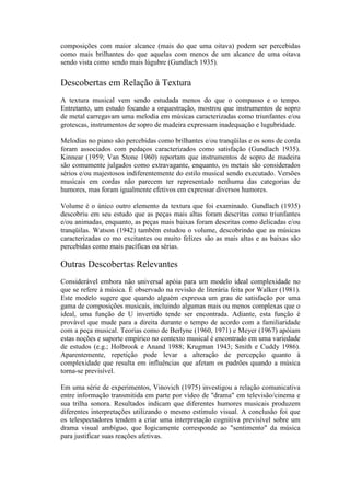 composições com maior alcance (mais do que uma oitava) podem ser percebidas
como mais brilhantes do que aquelas com menos de um alcance de uma oitava
sendo vista como sendo mais lúgubre (Gundlach 1935).

Descobertas em Relação à Textura
A textura musical vem sendo estudada menos do que o compasso e o tempo.
Entretanto, um estudo focando a orquestração, mostrou que instrumentos de sopro
de metal carregavam uma melodia em músicas caracterizadas como triunfantes e/ou
grotescas, instrumentos de sopro de madeira expressam inadequação e lugubridade.

Melodias no piano são percebidas como brilhantes e/ou tranqüilas e os sons de corda
foram associados com pedaços caracterizados como satisfação (Gundlach 1935).
Kinnear (1959; Van Stone 1960) reportam que instrumentos de sopro de madeira
são comumente julgados como extravagante, enquanto, os metais são considerados
sérios e/ou majestosos indiferentemente do estilo musical sendo executado. Versões
musicais em cordas não parecem ter representado nenhuma das categorias de
humores, mas foram igualmente efetivos em expressar diversos humores.

Volume é o único outro elemento da textura que foi examinado. Gundlach (1935)
descobriu em seu estudo que as peças mais altas foram descritas como triunfantes
e/ou animadas, enquanto, as peças mais baixas foram descritas como delicadas e/ou
tranqüilas. Watson (1942) também estudou o volume, descobrindo que as músicas
caracterizadas co mo excitantes ou muito felizes são as mais altas e as baixas são
percebidas como mais pacíficas ou sérias.

Outras Descobertas Relevantes
Considerável embora não universal apóia para um modelo ideal complexidade no
que se refere à música. É observado na revisão de literária feita por Walker (1981).
Este modelo sugere que quando alguém expressa um grau de satisfação por uma
gama de composições musicais, incluindo algumas mais ou menos complexas que o
ideal, uma função de U invertido tende ser encontrada. Adiante, esta função é
provável que mude para a direita durante o tempo de acordo com a familiaridade
com a peça musical. Teorias como de Berlyne (1960, 1971) e Meyer (1967) apóiam
estas noções e suporte empírico no contexto musical é encontrado em uma variedade
de estudos (e.g.; Holbrook e Anand 1988; Krugman 1943; Smith e Cuddy 1986).
Aparentemente, repetição pode levar a alteração de percepção quanto à
complexidade que resulta em influências que afetam os padrões quando a música
torna-se previsível.

Em uma série de experimentos, Vinovich (1975) investigou a relação comunicativa
entre informação transmitida em parte por vídeo de "drama" em televisão/cinema e
sua trilha sonora. Resultados indicam que diferentes humores musicais produzem
diferentes interpretações utilizando o mesmo estímulo visual. A conclusão foi que
os telespectadores tendem a criar uma interpretação cognitiva previsível sobre um
drama visual ambíguo, que logicamente corresponde ao "sentimento" da música
para justificar suas reações afetivas.
 