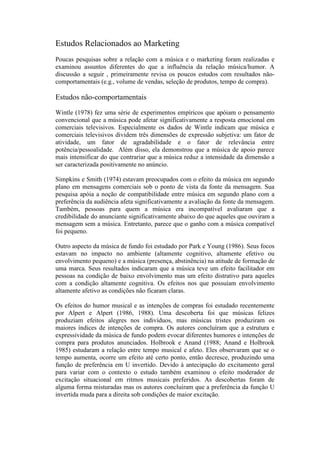 Estudos Relacionados ao Marketing
Poucas pesquisas sobre a relação com a música e o marketing foram realizadas e
examinou assuntos diferentes do que a influência da relação música/humor. A
discussão a seguir , primeiramente revisa os poucos estudos com resultados não-
comportamentais (e.g., volume de vendas, seleção de produtos, tempo de compra).

Estudos não-comportamentais
Wintle (1978) fez uma série de experimentos empíricos que apóiam o pensamento
convencional que a música pode afetar significativamente a resposta emocional em
comerciais televisivos. Especialmente os dados de Wintle indicam que música e
comerciais televisivos dividem três dimensões de expressão subjetiva: um fator de
atividade, um fator de agradabilidade e o fator de relevância entre
potência/pessoalidade. Além disso, ela demonstrou que a música de apoio parece
mais intensificar do que contrariar que a música reduz a intensidade da dimensão a
ser caracterizada positivamente no anúncio.

Simpkins e Smith (1974) estavam preocupados com o efeito da música em segundo
plano em mensagens comerciais sob o ponto de vista da fonte da mensagem. Sua
pesquisa apóia a noção de compatibilidade entre música em segundo plano com a
preferência da audiência afeta significativamente a avaliação da fonte da mensagem.
Também, pessoas para quem a música era incompatível avaliaram que a
credibilidade do anunciante significativamente abaixo do que aqueles que ouviram a
mensagem sem a música. Entretanto, parece que o ganho com a música compatível
foi pequeno.

Outro aspecto da música de fundo foi estudado por Park e Young (1986). Seus focos
estavam no impacto no ambiente (altamente cognitivo, altamente efetivo ou
envolvimento pequeno) e a música (presença, abstinência) na atitude de formação de
uma marca. Seus resultados indicaram que a música teve um efeito facilitador em
pessoas na condição de baixo envolvimento mas um efeito distrativo para aqueles
com a condição altamente cognitiva. Os efeitos nos que possuíam envolvimento
altamente afetivo as condições não ficaram claras.

Os efeitos do humor musical e as intenções de compras foi estudado recentemente
por Alpert e Alpert (1986, 1988). Uma descoberta foi que músicas felizes
produziam efeitos alegres nos indivíduos, mas músicas tristes produziram os
maiores índices de intenções de compra. Os autores concluíram que a estrutura e
expressividade da música de fundo podem evocar diferentes humores e intenções de
compra para produtos anunciados. Holbrook e Anand (1988; Anand e Holbrook
1985) estudaram a relação entre tempo musical e afeto. Eles observaram que se o
tempo aumenta, ocorre um efeito até certo ponto, então decresce, produzindo uma
função de preferência em U invertido. Devido à antecipação do excitamento geral
para variar com o contexto o estudo também examinou o efeito moderador de
excitação situacional em ritmos musicais preferidos. As descobertas foram de
alguma forma misturadas mas os autores concluíram que a preferência da função U
invertida muda para a direita sob condições de maior excitação.
 