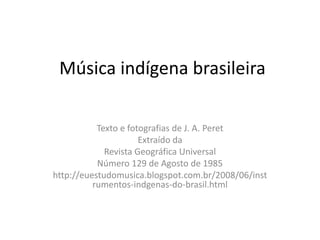 Música indígena brasileira

           Texto e fotografias de J. A. Peret
                      Extraído da
             Revista Geográfica Universal
           Número 129 de Agosto de 1985
http://euestudomusica.blogspot.com.br/2008/06/inst
          rumentos-indgenas-do-brasil.html
 