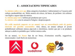 E - ASSOCIACIONS TIPIFICADES

La música culta o new age dóna categoria al producte i indirectament se l’associa amb
cultura, perdurabilitat, etc. Molts anuncis de cotxes, de bancs, de perfums i de colònies
van lligats a aquest tipus de música.
La música pop rock s’utilitza per productes per a jove.
La música salsa crea la sensació d’alegria i despreocupació.

Els estils musicals emprats en un anunci van en concordància amb els gustos
musicals del possible consumidor. Així, doncs, un anunci adreçat al jovent
probablement utilitzarà música pop-rock o electrònica, mentre que per a un producte
adreçat a adults és probable que s’utilitzi música culta.

En un anunci, les frases han de ser breus, d’estructura senzilla, suggestives,
intencionades i molt fàcils de memoritzar.
 