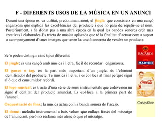 F - DIFERENTS USOS DE LA MÚSICA EN UN ANUNCI
Durant una època es va utilitat, predominantment, el jingle, que consisteix en una cançó
enganxosa que explica les excel·lències del producte i que no para de repetir-ne el nom.
Posteriorment, s’ha donat pas a una altra època en la qual les bandes sonores eren més
creatives i elaborades.Es tracta de música aplicada que té la finalitat d’actuar com a suport
o acompanyament d’unes imatges que tenen la unció concreta de vendre un producte.


Se’n poden distingir cinc tipus diferents:
El jingle: és una cançó amb música i lletra, fàcil de recordar i enganxosa.
El ganxo o tag: és la part més important d’un jingle, és l’element
identificador del producte. Té música i lletra, i es col·loca al final perquè sigui
allò que el consumidor recordi.
El logo musical: es tracta d’una sèrie de sons instrumentals que esdevenen un
signe d’identitat del producte anunciat. Es col·loca a la primera part de
l’anunci.
Orquestració de fons: la música actua com a banda sonora de l’acció.
El donut: melodia instrumental a baix volum que enllaça frases del missatge
de l’anunciant, però no reclama més atenció que el missatge.
 