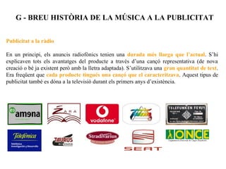 G - BREU HISTÒRIA DE LA MÚSICA A LA PUBLICITAT


Publicitat a la ràdio

En un principi, els anuncis radiofònics tenien una durada més llarga que l’actual. S’hi
explicaven tots els avantatges del producte a través d’una cançó representativa (de nova
creació o bé ja existent però amb la lletra adaptada). S’utilitzava una gran quantitat de text.
Era freqüent que cada producte tingués una cançó que el caracteritzava. Aquest tipus de
publicitat també es dóna a la televisió durant els primers anys d’existència.
 