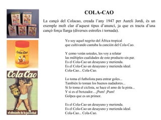 COLA-CAO
La cançó del Colacao, creada l’any 1947 per Aureli Jordi, és un
exemple molt clar d’aquest tipus d’anunci, ja que es tracta d’una
cançó força llarga (diverses estrofes i tornada).

            Yo soy aquel negrito del África tropical
            que cultivando cantaba la canción del Cola-Cao.

            Y como verán ustedes, les voy a relatar
            las múltiples cualidades de este producto sin par.
            Es el Cola-Cao un desayuno y merienda.
            Es el Cola-Cao un desayuno y merienda ideal.
            Cola-Cao... Cola-Cao.

            Lo toma el futbolista para entrar goles...
            También lo toman los buenos nadadores...
            Si lo toma el ciclista, se hace el amo de la pista...
            Y si es el boxeador....¡Pum! ¡Pum!
            Golpea que es un primor.

            Es el Cola-Cao un desayuno y merienda.
            Es el Cola-Cao un desayuno y merienda ideal.
            Cola-Cao... Cola-Cao.
 