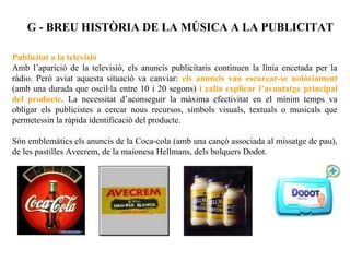 G - BREU HISTÒRIA DE LA MÚSICA A LA PUBLICITAT

Publicitat a la televisió
Amb l’aparició de la televisió, els anuncis publicitaris continuen la línia encetada per la
ràdio. Però aviat aquesta situació va canviar: els anuncis van escurçar-se notòriament
(amb una durada que oscil·la entre 10 i 20 segons) i calia explicar l’avantatge principal
del producte. La necessitat d’aconseguir la màxima efectivitat en el mínim temps va
obligar els publicistes a cercar nous recursos, símbols visuals, textuals o musicals que
permetessin la ràpida identificació del producte.

Són emblemàtics els anuncis de la Coca-cola (amb una cançó associada al missatge de pau),
de les pastilles Avecrem, de la maionesa Hellmans, dels bolquers Dodot.
 