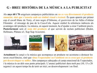 G - BREU HISTÒRIA DE LA MÚSICA A LA PUBLICITAT

Als anys 60 i 70 sorgeixen campanyes publicitàries on no es veu directament el producte
anunciat, sinó que s’associa amb un símbol visual o textual. És quan apareix per primer
cop el cavall blanc de Terry, el toro negre d’Osborne, el gustirrinin de les fulles d’afaitar
Filomàtic el missatge de pau de la Coca-Cola. Aquest símbol fa referència indirecta als
avantatges del producte. La música, en aquest moment, ha d’ajudar a crear l’ambient precís.
Posteriorment serà el nom del producte el que servirà de reclam publicitari (Dodot,
Hellmans, Plàtano si!, Xup Xup Avecrem).




Actualment la cançó o la música que acompanya un producte no acostuma a destacar les
seves excel·lències, sinó que situa l’espectador en l’ambient on es creu que el producte
pot desenvolupar-se millor. Són campanyes adreçades al camp emocional de l’espectador,
i la música és un dels seus punts principals. L’anunci publicitari dura molt poc (10, 15 o 20
segons) i en aquest temps ha de tenir un inici, un desenvolupament i un final.
 