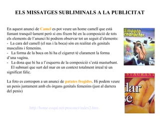 ELS MISSATGES SUBLIMINALS A LA PUBLICITAT


En aquest anunci de Camel es pot veure un home camell que està
fumant tranquil·lament però si ens fixem bé en la composició de tots
els elements de l’anunci hi podrem observar tot un seguit d’elements:
- La cara del camell (el nas i la boca) són en realitat els genitals
masculins i femenins.
- La forma de la boca on hi ha el cigarret té clarament la forma
d’una vagina.
- La dona que hi ha a l’esquerra de la composició s’està masturbant.
   El submarí que surt del mar en un context totalment irreal té un
significat fàlic.

La foto es correspon a un anunci de patates fregides. Hi podem veure
un penis juntament amb els òrgans genitals femenins (just al darrera
del penis)



              http://home.coqui.net/proconci/index2.htm
 