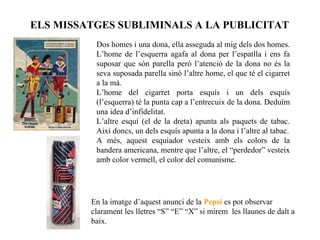 ELS MISSATGES SUBLIMINALS A LA PUBLICITAT
          Dos homes i una dona, ella asseguda al mig dels dos homes.
          L’home de l’esquerra agafa al dona per l’espatlla i ens fa
          suposar que són parella però l’atenció de la dona no és la
          seva suposada parella sinó l’altre home, el que té el cigarret
          a la mà.
          L’home del cigarret porta esquís i un dels esquís
          (l’esquerra) té la punta cap a l’entrecuix de la dona. Deduïm
          una idea d’infidelitat.
          L’altre esquí (el de la dreta) apunta als paquets de tabac.
          Així doncs, un dels esquís apunta a la dona i l’altre al tabac.
          A més, aquest esquiador vesteix amb els colors de la
          bandera americana, mentre que l’altre, el “perdedor” vesteix
          amb color vermell, el color del comunisme.




         En la imatge d’aquest anunci de la Pepsi es pot observar
         clarament les lletres “S” “E” “X” si mirem les llaunes de dalt a
         baix.
 