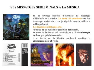 ELS MISSATGES SUBLIMINALS A LA MÚSICA

            Hi ha diverses maneres d’expressar els missatges
            subliminals en la música. La mort i el satanisme són dos
            temes que sovint apareixen, ja sigui de manera evident o
            subliminalment.
            Les tècniques utilitzades són:
            -a través de les portades o caràtules dels discos.
            -a través de la tècnica del sub-àudio, és a dir de missatges
            de fons que gairebé no sentim.
            - a través de la tècnica backward masking o
            emmascarament al revés.
 