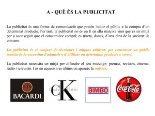 A - QUÈ ÉS LA PUBLICITAT

La publicitat és una forma de comunicació que pretén induir el públic a la compra d’un
determinat producte. Per tant, la publicitat no és un fi en ella mateixa sinó que és un mitjà
per a aconseguir que el consumidor compri; es tracta, doncs, d’una eina de la societat de
consum.

La publicitat és el conjunt de tècniques i mitjans utilitzats per convèncer un públic
massiu de la necessitat d’adquirir o d’utilitzar un determinat producte o servei.

La publicitat necessita un mitjà per difondre el seu missatge; premsa, revistes, cinema,
ràdio i televisió. I és en aquests tres últims on apareix la música.
 