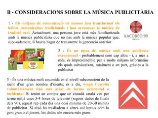 B - CONSIDERACIONS SOBRE LA MÚSICA PUBLICITÀRIA

1 - Els mitjans de comunicació de masses han transformat els
hàbits comunicatius tradicionals i han arraconat la música de
tradició oral. Actualment, una persona jove està més familiaritzada
amb la música publicitària que no pas amb la música popular que,
suposadament, li hauria hagut de transmetre la generació anterior

                                2 - És un tipus de música amb una audiència
                                excepcional - probablement com cap altra - i, a més a
                                més, és imprescindible per a molts mitjans informatius
                                els quals subsisteixen, totalment o en part, gràcies a la
                                publicitat

3 - És una música molt assumida en el nivell subconscient de la
ment d’un gran nombre d’oients; és a dir, ningú l’escolta
voluntàriament sinó més aviat de forma accidental o
incidental. Si tenim en compte que un ciutadà català veu per
terme mitjà unes 3-4 hores de televisió (segons dades de finals
dels 90), aquest rep cada dia una dosi mínima de 20-30 minuts
de publicitat. Si això ho traslladem a altres col·lectius com la
gent gran o el jovent, les dades són encara més grans
 