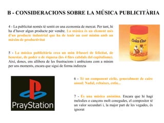 B - CONSIDERACIONS SOBRE LA MÚSICA PUBLICITÀRIA

4 - La publicitat només té sentit en una economia de mercat. Per tant, hi
ha d’haver algun producte per vendre. La música és un element més
d’un producte industrial que ha de tenir un cost mínim amb un
màxim de productivitat


5 - La música publicitària crea un món il·lusori de felicitat, de
benestar, de poder o de riquesa (les 4 fites cabdals del capitalisme).
Així, doncs, ens allibera de les frustracions i ambicions com a mínim
per uns moments, encara que sigui de forma indirecta


                                             6 - Té un component cíclic, generalment de caire
                                             anual: Nadal, rebaixes, estiu...


                                             7 - És una música anònima. Encara que hi hagi
                                             melodies o cançons molt conegudes, el compositor té
                                             un valor secundari i, la major part de les vegades, és
                                             ignorat
 
